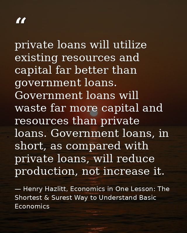 private loans will utilize existing resources and capital far better than government loans. Government loans will waste  — Henry Hazlitt, Economics in One Lesson: The Shortest & Surest Way to Understand Basic Economics