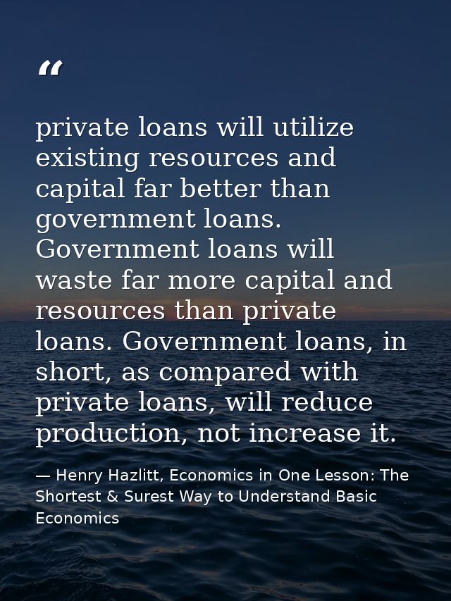 private loans will utilize existing resources and capital far better than government loans. Government loans will waste  — Henry Hazlitt, Economics in One Lesson: The Shortest & Surest Way to Understand Basic Economics