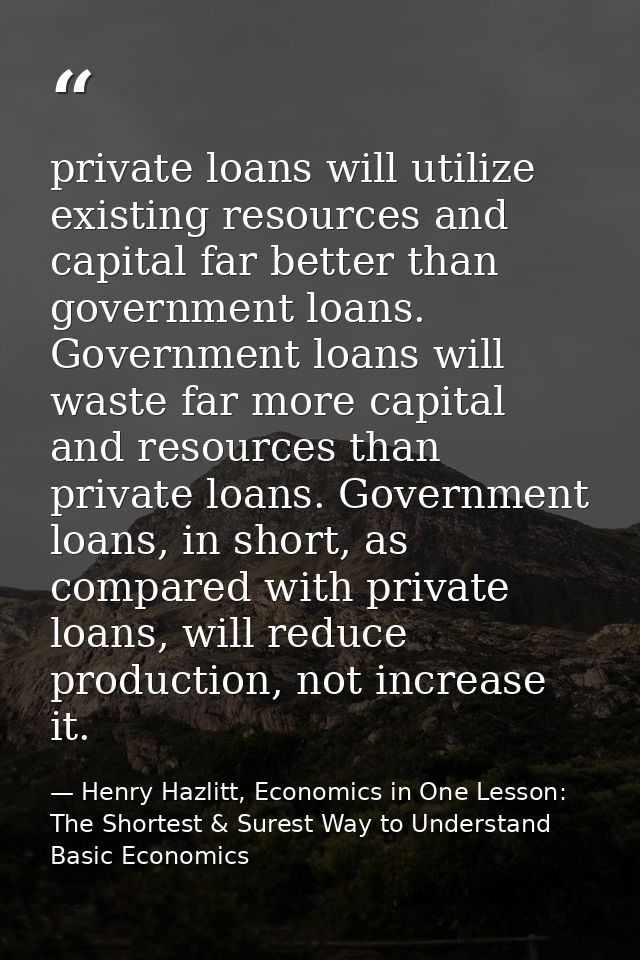 private loans will utilize existing resources and capital far better than government loans. Government loans will waste  — Henry Hazlitt, Economics in One Lesson: The Shortest & Surest Way to Understand Basic Economics