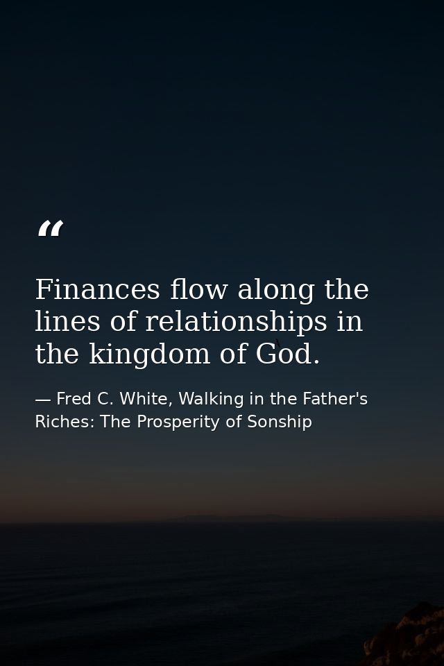 Finances flow along the lines of relationships in the kingdom of God. — Fred C. White, Walking in the Father's Riches: The Prosperity of Sonship
