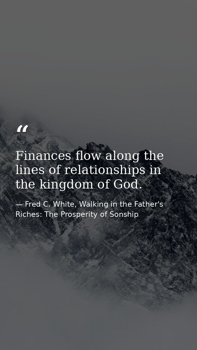 Finances flow along the lines of relationships in the kingdom of God. — Fred C. White, Walking in the Father's Riches: The Prosperity of Sonship