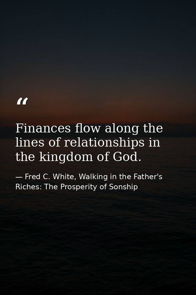 Finances flow along the lines of relationships in the kingdom of God. — Fred C. White, Walking in the Father's Riches: The Prosperity of Sonship