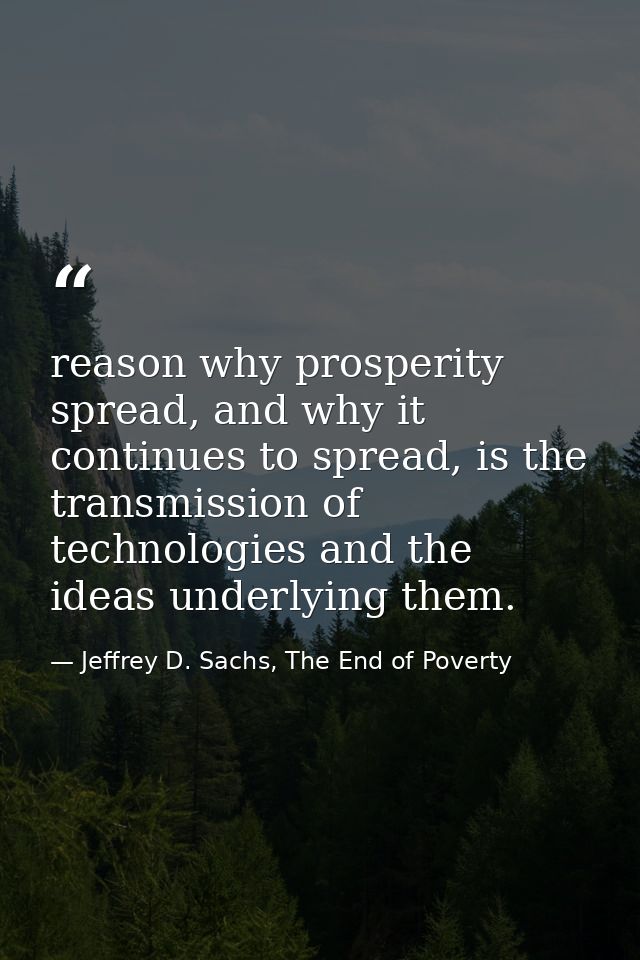 reason why prosperity spread, and why it continues to spread, is the transmission of technologies and the ideas underlyi — Jeffrey D. Sachs, The End of Poverty