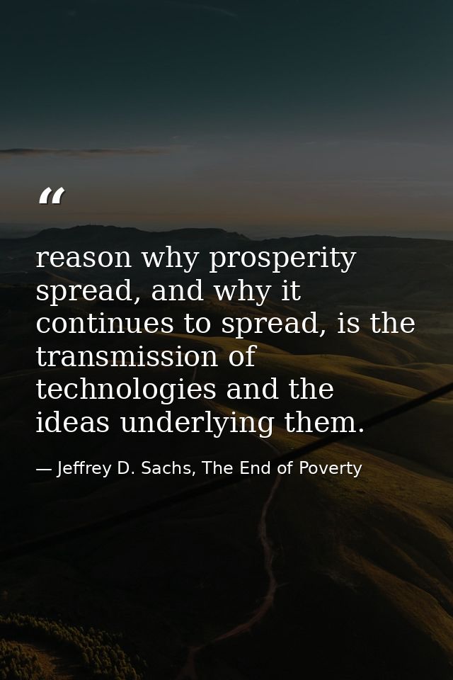 reason why prosperity spread, and why it continues to spread, is the transmission of technologies and the ideas underlyi — Jeffrey D. Sachs, The End of Poverty