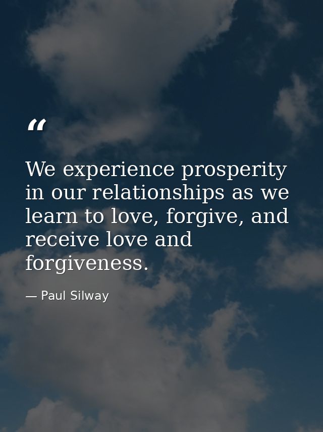 We experience prosperity in our relationships as we learn to love, forgive, and receive love and forgiveness. — Paul Silway
