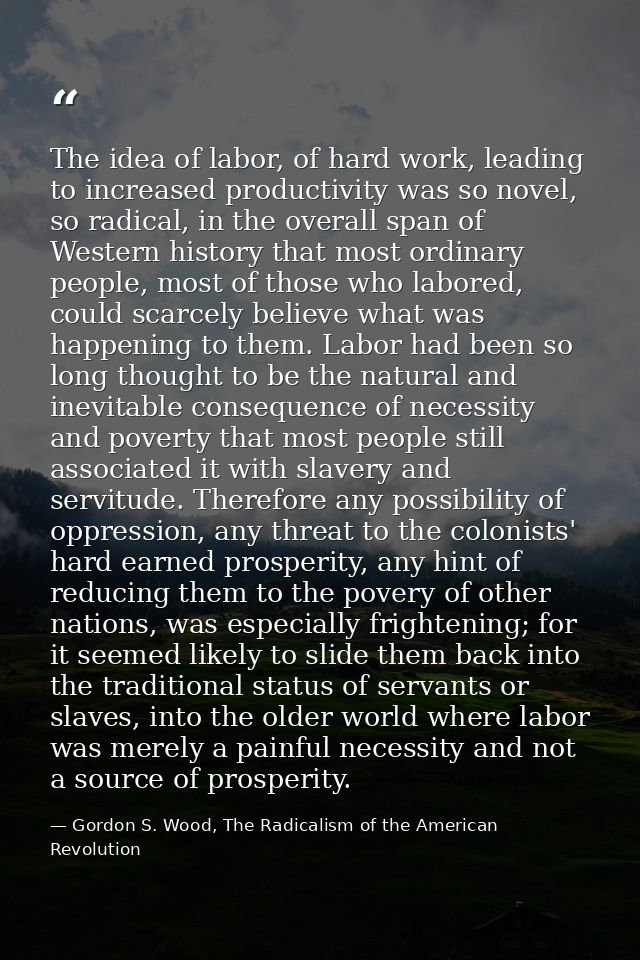 The idea of labor, of hard work, leading to increased productivity was so novel, so radical, in the overall span of West — Gordon S. Wood, The Radicalism of the American Revolution