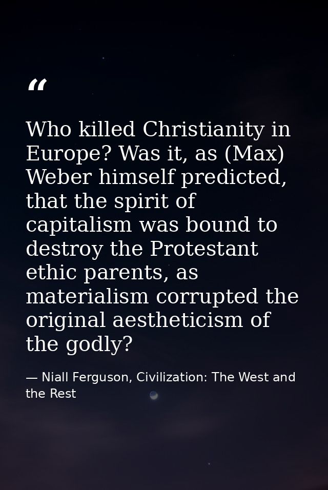 Who killed Christianity in Europe? Was it, as (Max) Weber himself predicted, that the spirit of capitalism was bound to  — Niall Ferguson, Civilization: The West and the Rest