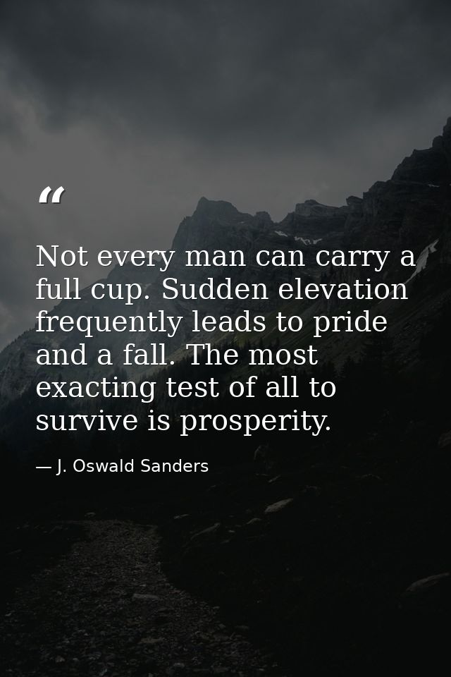 Not every man can carry a full cup. Sudden elevation frequently leads to pride and a fall. The most exacting test of all — J. Oswald Sanders