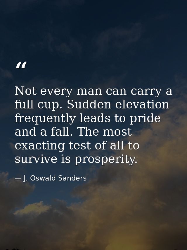 Not every man can carry a full cup. Sudden elevation frequently leads to pride and a fall. The most exacting test of all — J. Oswald Sanders