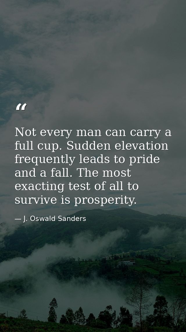 Not every man can carry a full cup. Sudden elevation frequently leads to pride and a fall. The most exacting test of all — J. Oswald Sanders