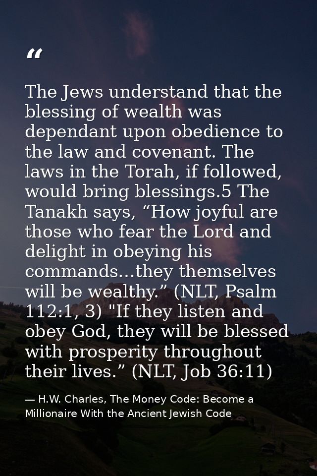 The Jews understand that the blessing of wealth was dependant upon obedience to the law and covenant. The laws in the To — H.W. Charles, The Money Code: Become a Millionaire With the Ancient Jewish Code