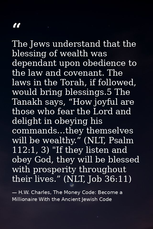 The Jews understand that the blessing of wealth was dependant upon obedience to the law and covenant. The laws in the To — H.W. Charles, The Money Code: Become a Millionaire With the Ancient Jewish Code