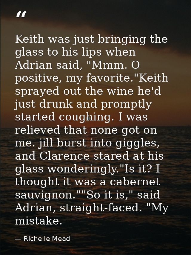 Keith was just bringing the glass to his lips when Adrian said, "Mmm. O positive, my favorite."Keith sprayed out the win — Richelle Mead