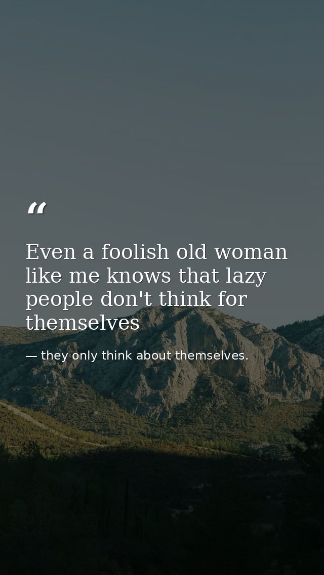 Even a foolish old woman like me knows that lazy people don't think for themselves — they only think about themselves.