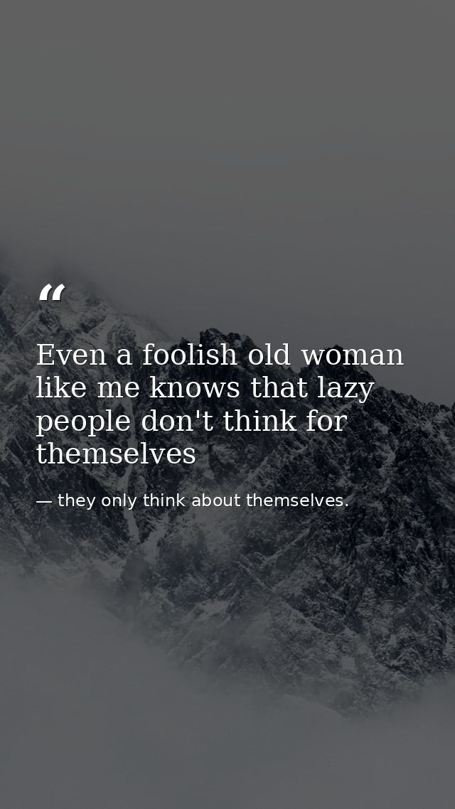 Even a foolish old woman like me knows that lazy people don't think for themselves — they only think about themselves.