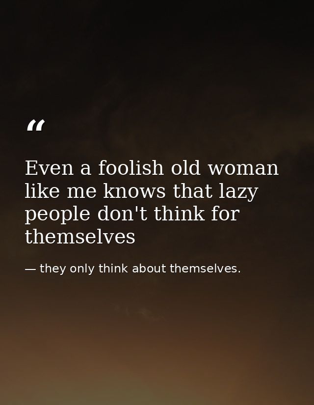 Even a foolish old woman like me knows that lazy people don't think for themselves — they only think about themselves.
