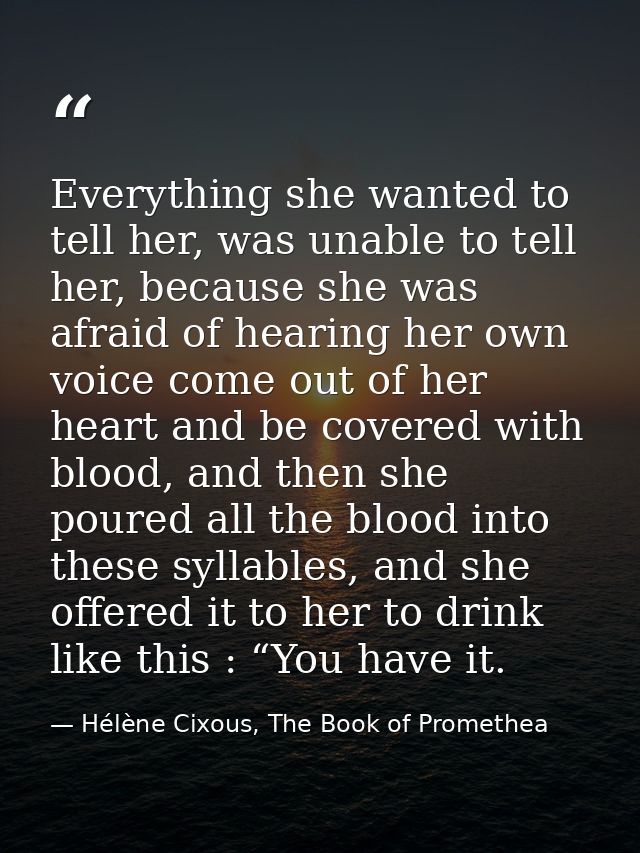 Everything she wanted to tell her, was unable to tell her, because she was afraid of hearing her own voice come out of h — Hélène Cixous, The Book of Promethea