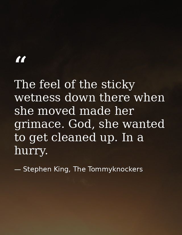 The feel of the sticky wetness down there when she moved made her grimace. God, she wanted to get cleaned up. In a hurry — Stephen King, The Tommyknockers
