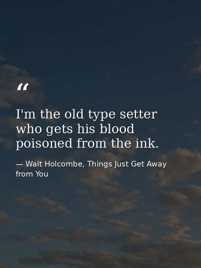 I'm the old type setter who gets his blood poisoned from the ink. — Walt Holcombe, Things Just Get Away from You