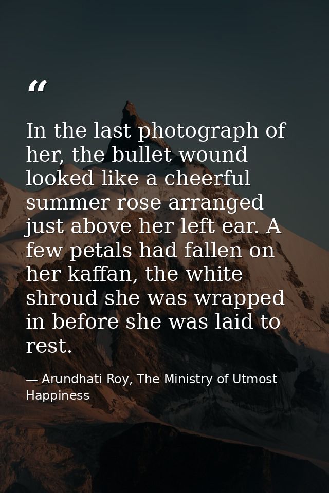In the last photograph of her, the bullet wound looked like a cheerful summer rose arranged just above her left ear. A f — Arundhati Roy, The Ministry of Utmost Happiness