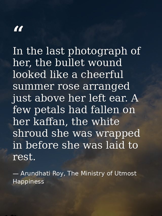 In the last photograph of her, the bullet wound looked like a cheerful summer rose arranged just above her left ear. A f — Arundhati Roy, The Ministry of Utmost Happiness