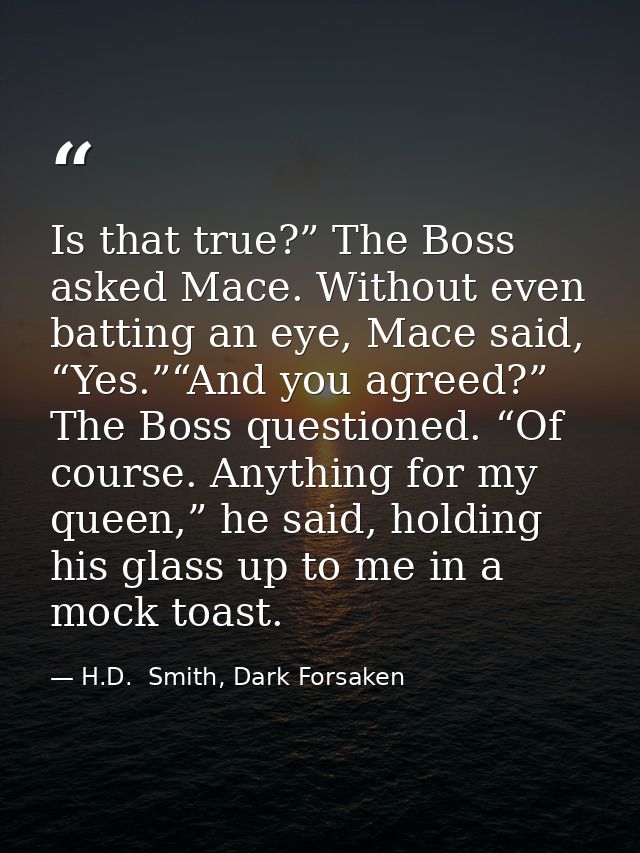 Is that true?” The Boss asked Mace. Without even batting an eye, Mace said, “Yes.”“And you agreed?” The Boss questioned. — H.D.  Smith, Dark Forsaken