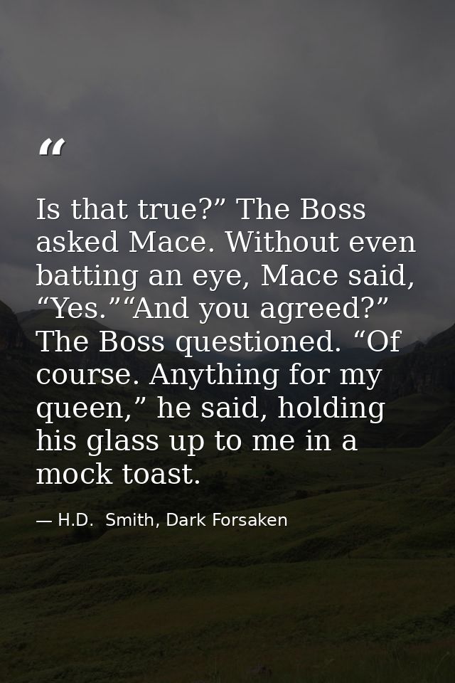 Is that true?” The Boss asked Mace. Without even batting an eye, Mace said, “Yes.”“And you agreed?” The Boss questioned. — H.D.  Smith, Dark Forsaken