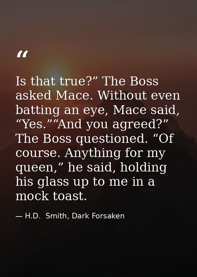 Is that true?” The Boss asked Mace. Without even batting an eye, Mace said, “Yes.”“And you agreed?” The Boss questioned. — H.D.  Smith, Dark Forsaken