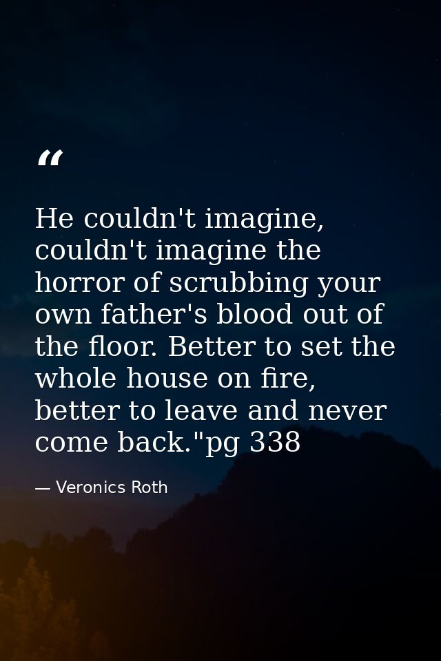 He couldn't imagine, couldn't imagine the horror of scrubbing your own father's blood out of the floor. Better to set th — Veronics Roth
