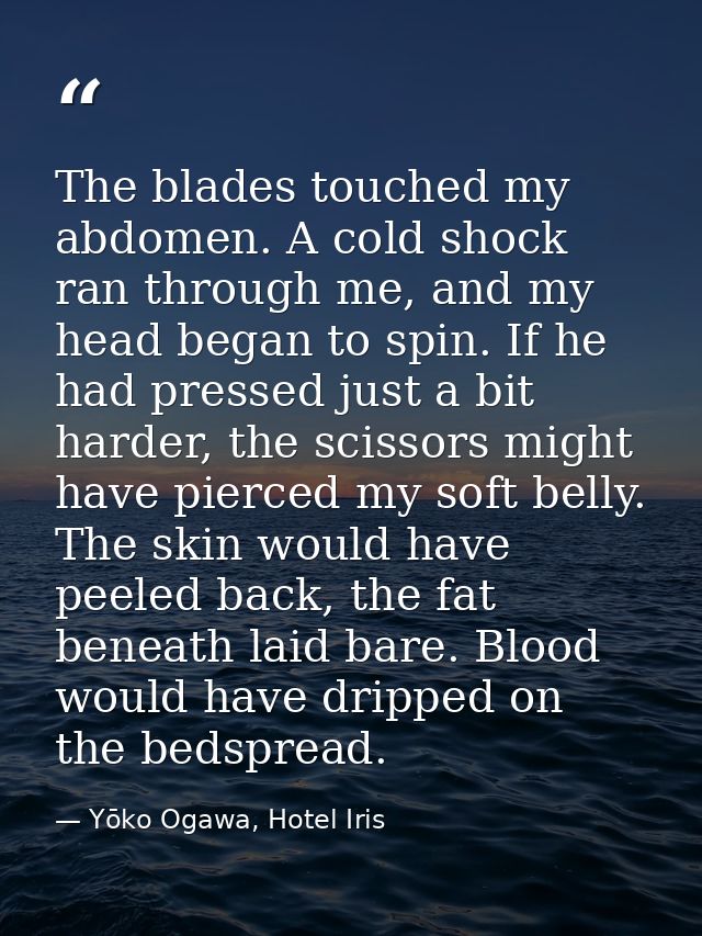 The blades touched my abdomen. A cold shock ran through me, and my head began to spin. If he had pressed just a bit hard — Yōko Ogawa, Hotel Iris