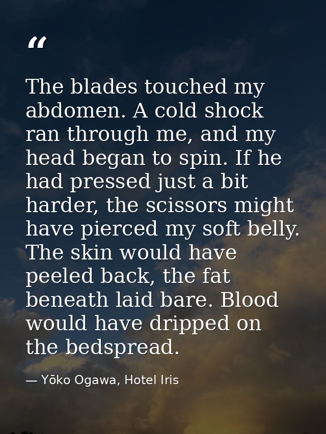 The blades touched my abdomen. A cold shock ran through me, and my head began to spin. If he had pressed just a bit hard — Yōko Ogawa, Hotel Iris
