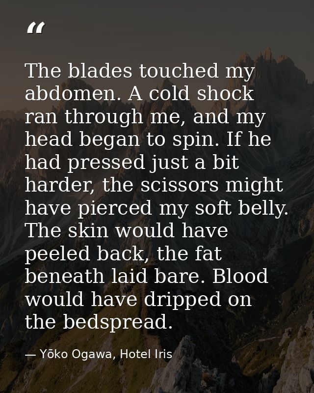 The blades touched my abdomen. A cold shock ran through me, and my head began to spin. If he had pressed just a bit hard — Yōko Ogawa, Hotel Iris