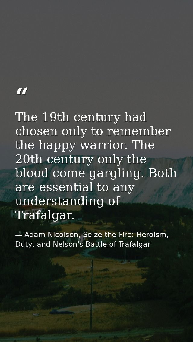 The 19th century had chosen only to remember the happy warrior. The 20th century only the blood come gargling. Both are  — Adam Nicolson, Seize the Fire: Heroism, Duty, and Nelson's Battle of Trafalgar
