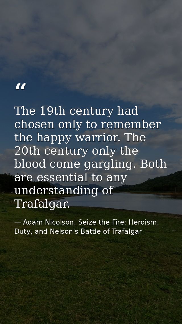 The 19th century had chosen only to remember the happy warrior. The 20th century only the blood come gargling. Both are  — Adam Nicolson, Seize the Fire: Heroism, Duty, and Nelson's Battle of Trafalgar