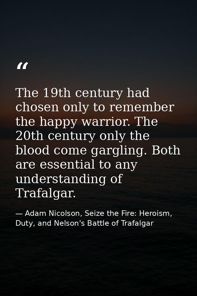 The 19th century had chosen only to remember the happy warrior. The 20th century only the blood come gargling. Both are  — Adam Nicolson, Seize the Fire: Heroism, Duty, and Nelson's Battle of Trafalgar