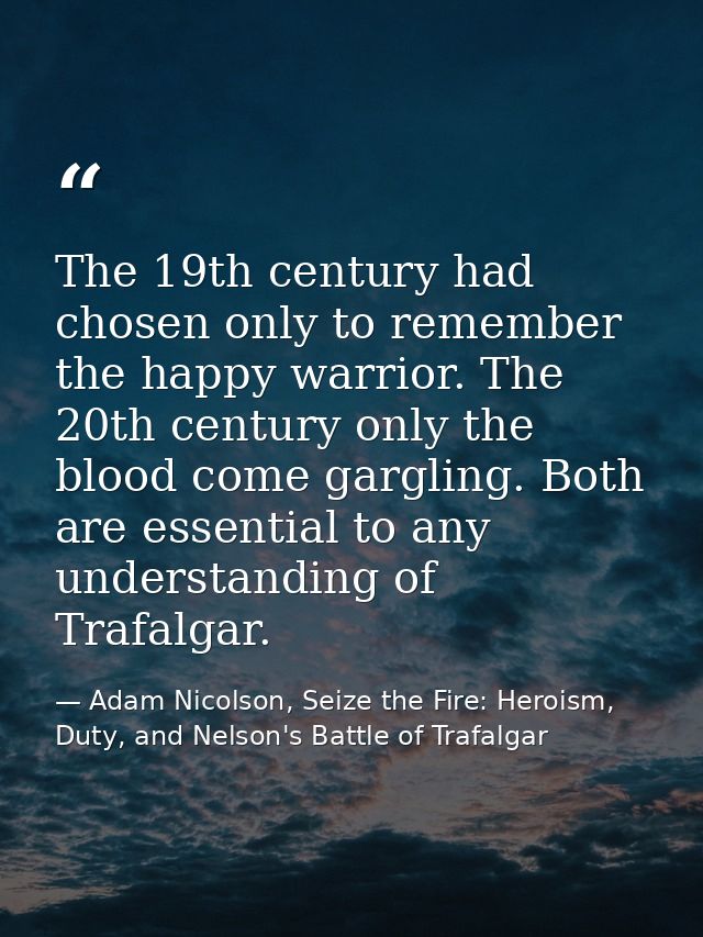 The 19th century had chosen only to remember the happy warrior. The 20th century only the blood come gargling. Both are  — Adam Nicolson, Seize the Fire: Heroism, Duty, and Nelson's Battle of Trafalgar