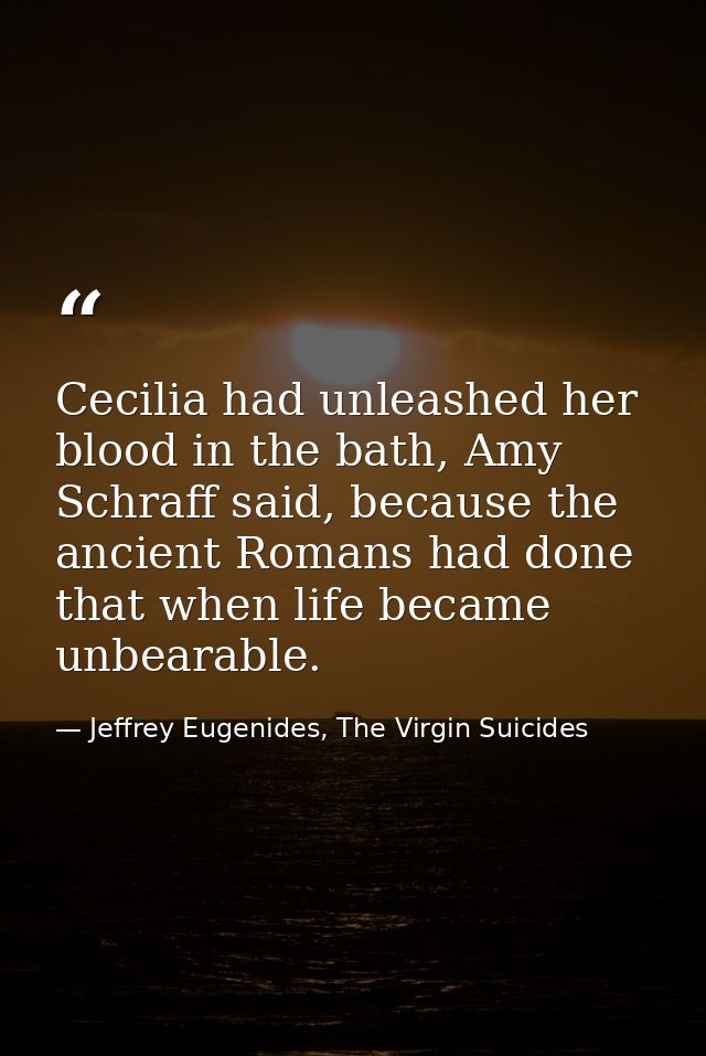Cecilia had unleashed her blood in the bath, Amy Schraff said, because the ancient Romans had done that when life became — Jeffrey Eugenides, The Virgin Suicides