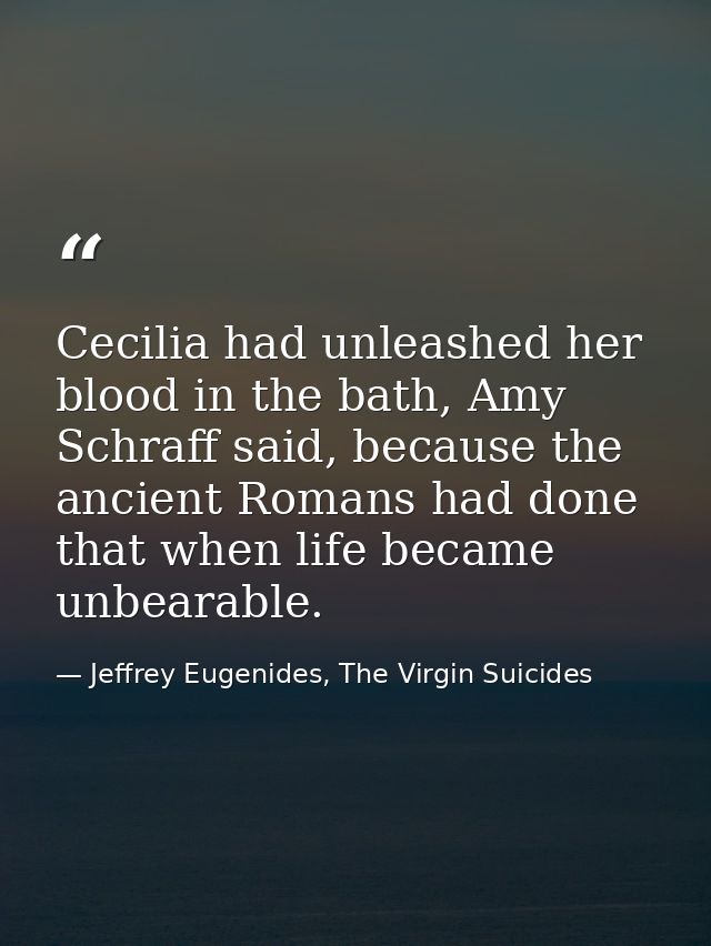 Cecilia had unleashed her blood in the bath, Amy Schraff said, because the ancient Romans had done that when life became — Jeffrey Eugenides, The Virgin Suicides