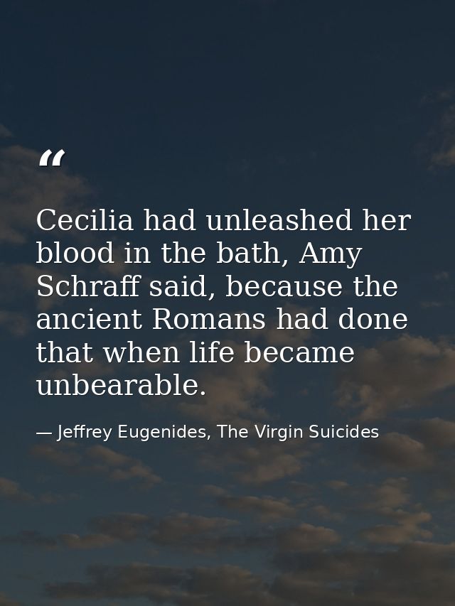Cecilia had unleashed her blood in the bath, Amy Schraff said, because the ancient Romans had done that when life became — Jeffrey Eugenides, The Virgin Suicides