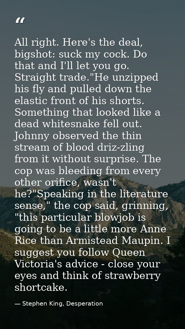 All right. Here's the deal, bigshot: suck my cock. Do that and I'll let you go. Straight trade."He unzipped his fly and  — Stephen King, Desperation