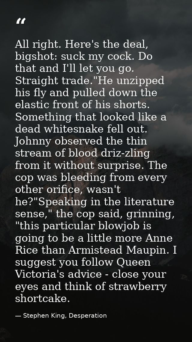 All right. Here's the deal, bigshot: suck my cock. Do that and I'll let you go. Straight trade."He unzipped his fly and  — Stephen King, Desperation