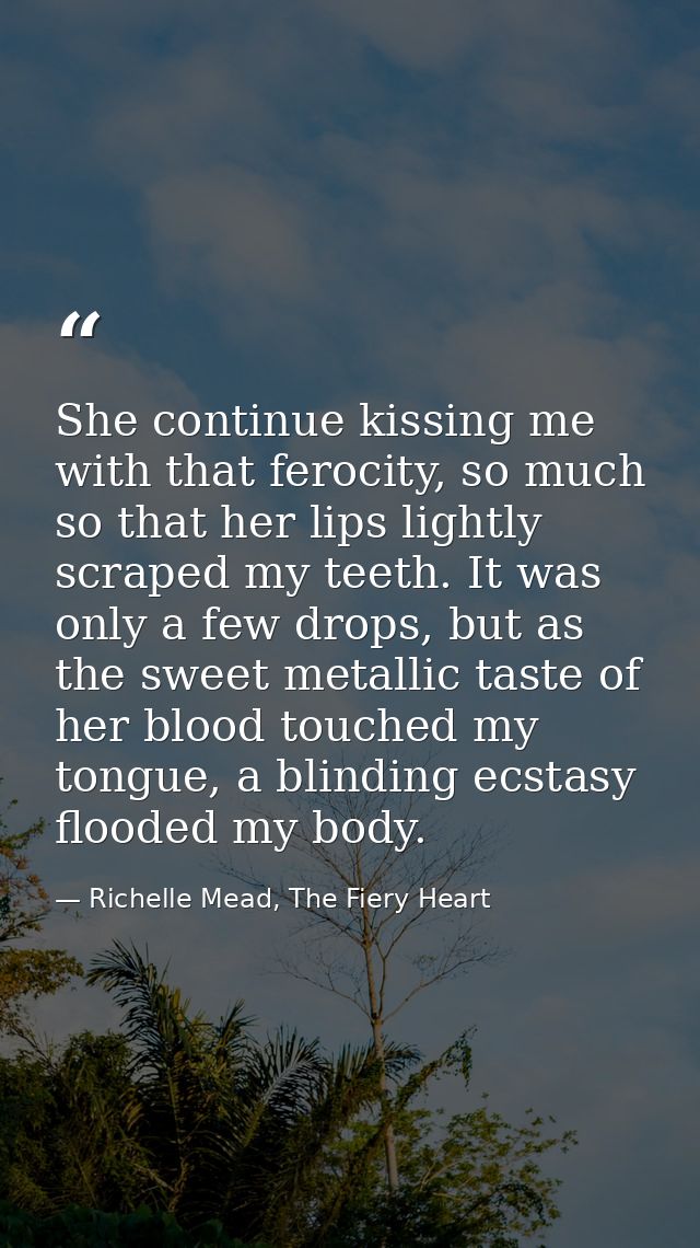She continue kissing me with that ferocity, so much so that her lips lightly scraped my teeth. It was only a few drops,  — Richelle Mead, The Fiery Heart