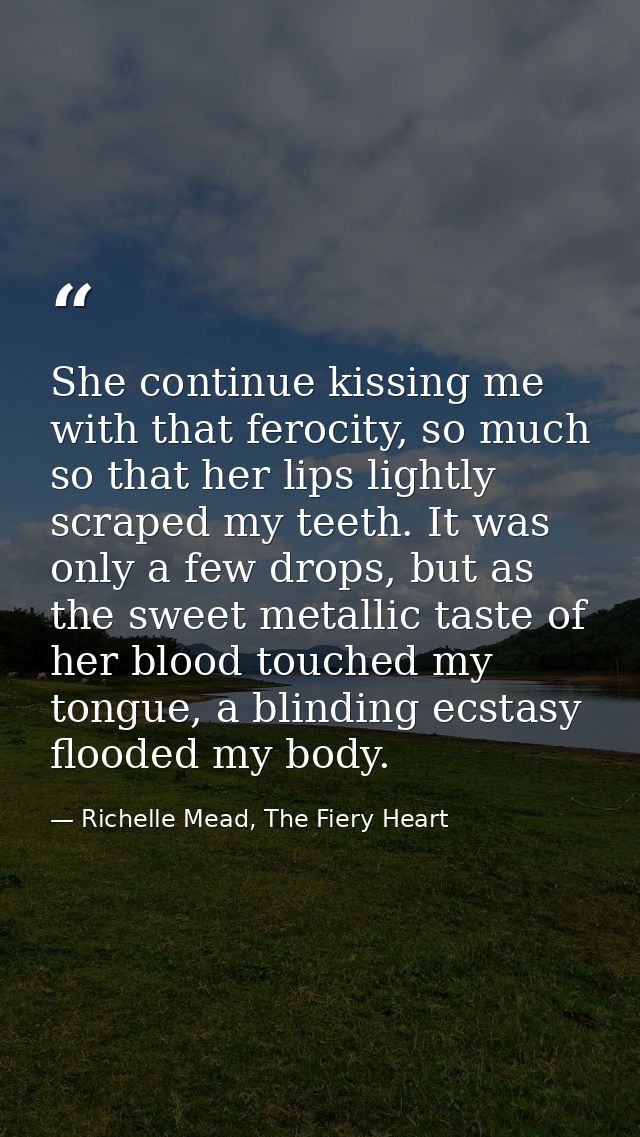 She continue kissing me with that ferocity, so much so that her lips lightly scraped my teeth. It was only a few drops,  — Richelle Mead, The Fiery Heart