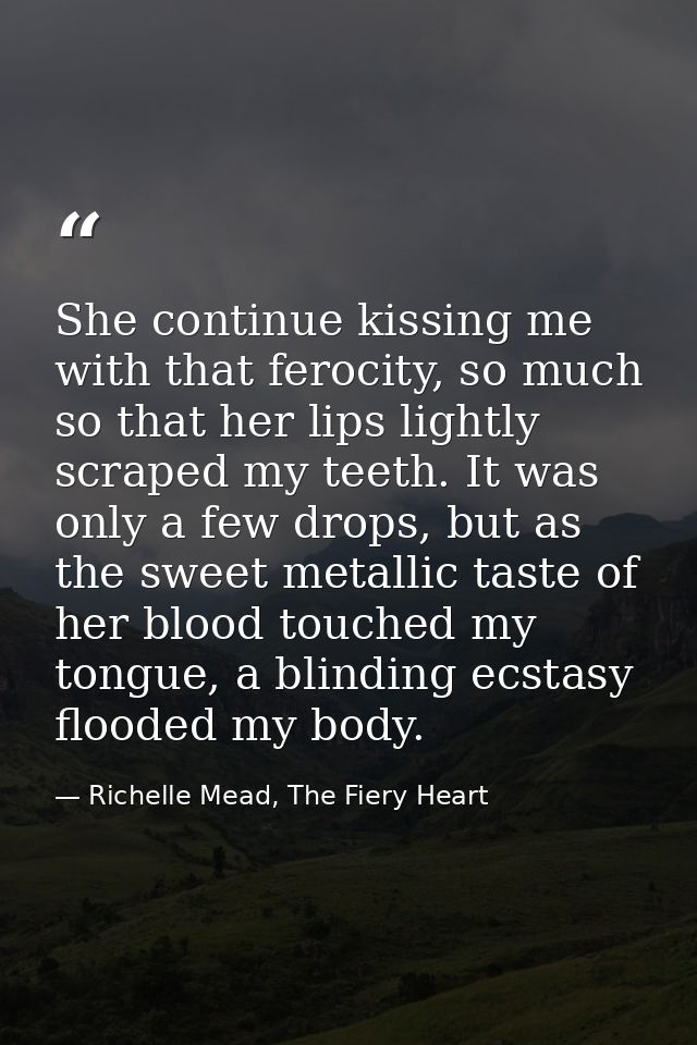 She continue kissing me with that ferocity, so much so that her lips lightly scraped my teeth. It was only a few drops,  — Richelle Mead, The Fiery Heart