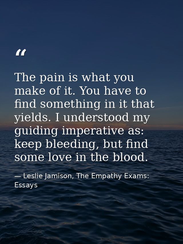 The pain is what you make of it. You have to find something in it that yields. I understood my guiding imperative as: ke — Leslie Jamison, The Empathy Exams: Essays