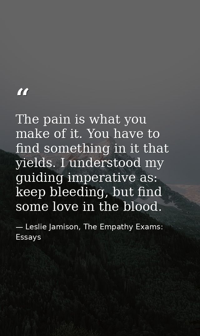 The pain is what you make of it. You have to find something in it that yields. I understood my guiding imperative as: ke — Leslie Jamison, The Empathy Exams: Essays