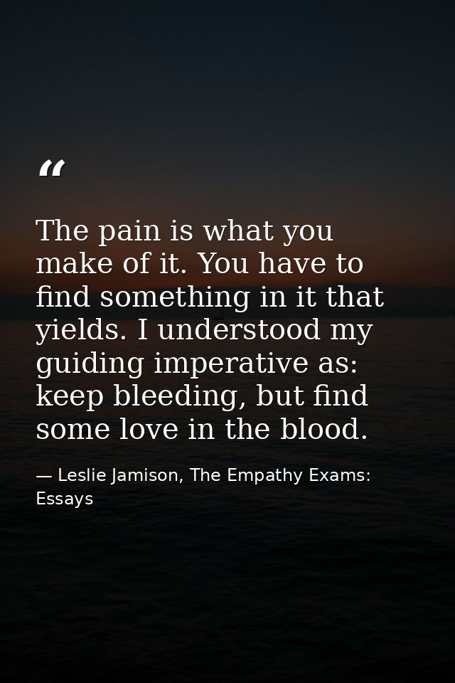 The pain is what you make of it. You have to find something in it that yields. I understood my guiding imperative as: ke — Leslie Jamison, The Empathy Exams: Essays