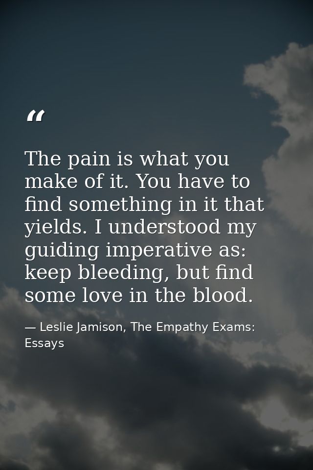 The pain is what you make of it. You have to find something in it that yields. I understood my guiding imperative as: ke — Leslie Jamison, The Empathy Exams: Essays