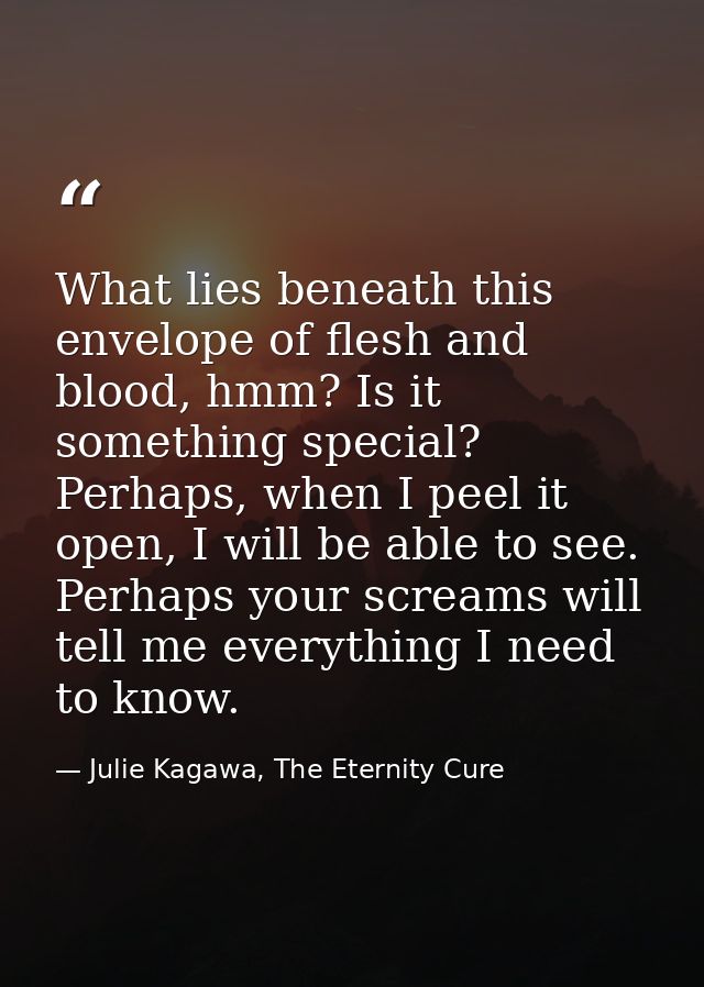 What lies beneath this envelope of flesh and blood, hmm? Is it something special? Perhaps, when I peel it open, I will b — Julie Kagawa, The Eternity Cure