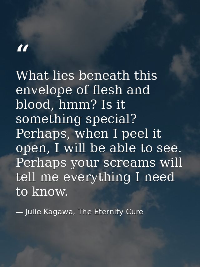 What lies beneath this envelope of flesh and blood, hmm? Is it something special? Perhaps, when I peel it open, I will b — Julie Kagawa, The Eternity Cure